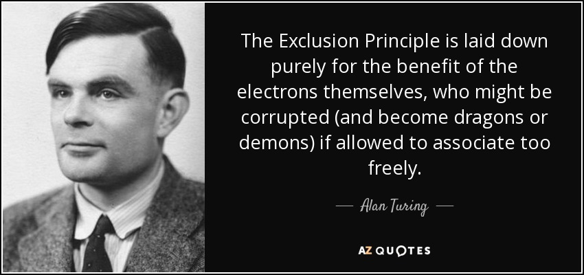 The Exclusion Principle is laid down purely for the benefit of the electrons themselves, who might be corrupted (and become dragons or demons) if allowed to associate too freely. - Alan Turing