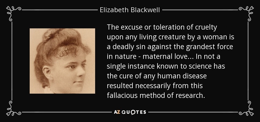 The excuse or toleration of cruelty upon any living creature by a woman is a deadly sin against the grandest force in nature - maternal love ... In not a single instance known to science has the cure of any human disease resulted necessarily from this fallacious method of research. - Elizabeth Blackwell