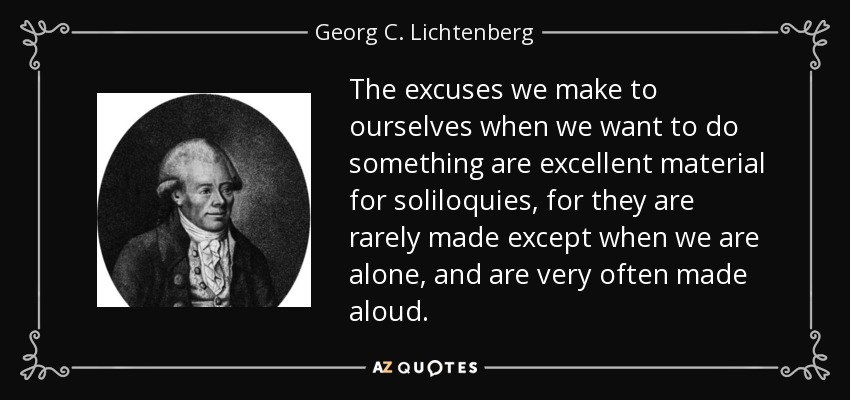The excuses we make to ourselves when we want to do something are excellent material for soliloquies, for they are rarely made except when we are alone, and are very often made aloud. - Georg C. Lichtenberg
