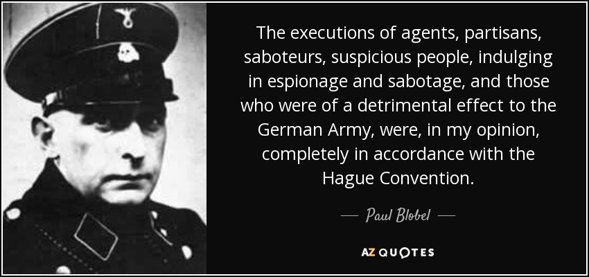 The executions of agents, partisans, saboteurs, suspicious people, indulging in espionage and sabotage, and those who were of a detrimental effect to the German Army, were, in my opinion, completely in accordance with the Hague Convention. - Paul Blobel
