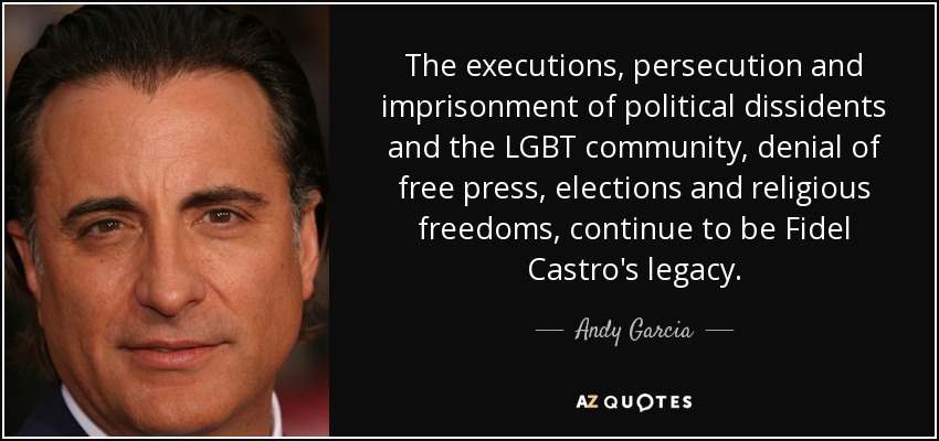 The executions, persecution and imprisonment of political dissidents and the LGBT community, denial of free press, elections and religious freedoms, continue to be Fidel Castro's legacy. - Andy Garcia