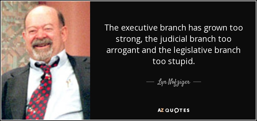 The executive branch has grown too strong, the judicial branch too arrogant and the legislative branch too stupid. - Lyn Nofziger