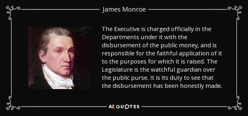 The Executive is charged officially in the Departments under it with the disbursement of the public money, and is responsible for the faithful application of it to the purposes for which it is raised. The Legislature is the watchful guardian over the public purse. It is its duty to see that the disbursement has been honestly made. - James Monroe
