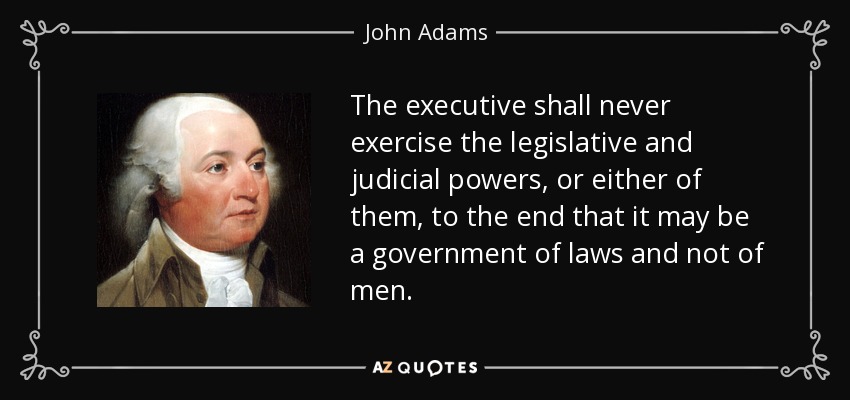 The executive shall never exercise the legislative and judicial powers, or either of them, to the end that it may be a government of laws and not of men. - John Adams