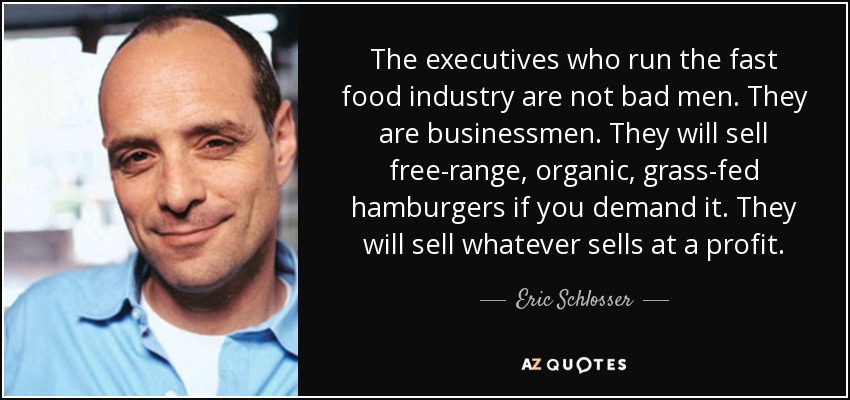 The executives who run the fast food industry are not bad men. They are businessmen. They will sell free-range, organic, grass-fed hamburgers if you demand it. They will sell whatever sells at a profit. - Eric Schlosser