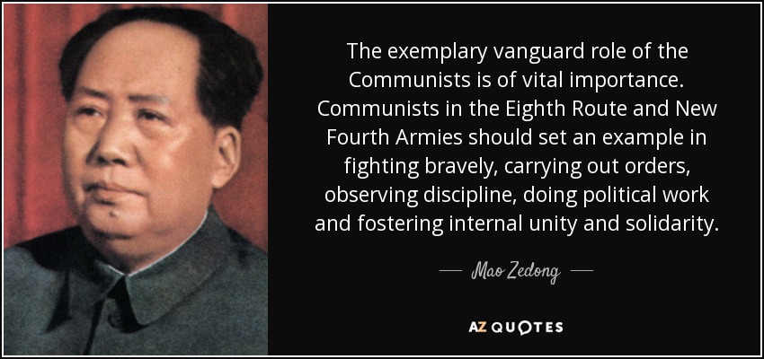 The exemplary vanguard role of the Communists is of vital importance. Communists in the Eighth Route and New Fourth Armies should set an example in fighting bravely, carrying out orders, observing discipline, doing political work and fostering internal unity and solidarity. - Mao Zedong