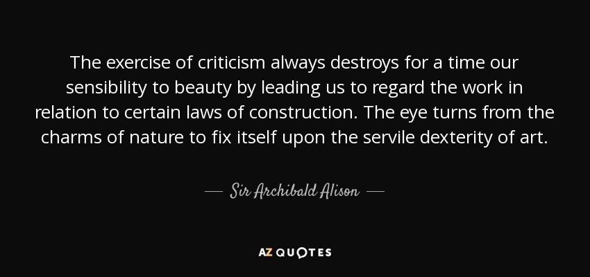 The exercise of criticism always destroys for a time our sensibility to beauty by leading us to regard the work in relation to certain laws of construction. The eye turns from the charms of nature to fix itself upon the servile dexterity of art. - Sir Archibald Alison, 2nd Baronet