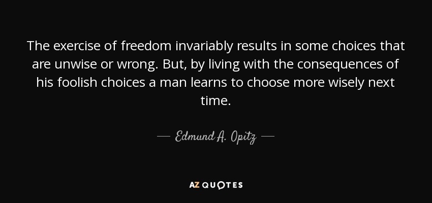 The exercise of freedom invariably results in some choices that are unwise or wrong. But, by living with the consequences of his foolish choices a man learns to choose more wisely next time. - Edmund A. Opitz
