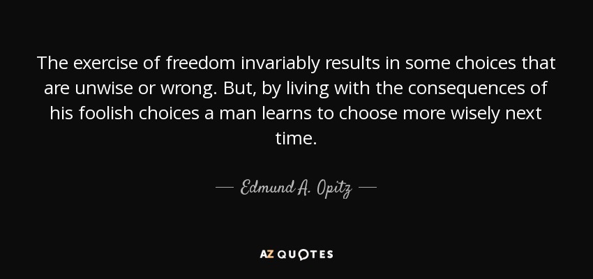 The exercise of freedom invariably results in some choices that are unwise or wrong. But, by living with the consequences of his foolish choices a man learns to choose more wisely next time. - Edmund A. Opitz