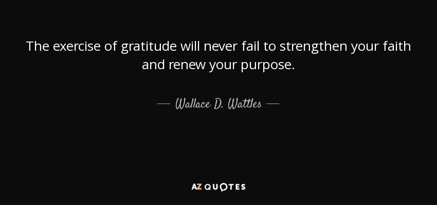 The exercise of gratitude will never fail to strengthen your faith and renew your purpose. - Wallace D. Wattles