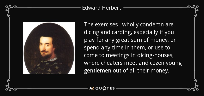 The exercises I wholly condemn are dicing and carding, especially if you play for any great sum of money, or spend any time in them, or use to come to meetings in dicing-houses, where cheaters meet and cozen young gentlemen out of all their money. - Edward Herbert, 1st Baron Herbert of Cherbury