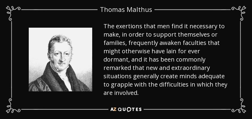 The exertions that men find it necessary to make, in order to support themselves or families, frequently awaken faculties that might otherwise have lain for ever dormant, and it has been commonly remarked that new and extraordinary situations generally create minds adequate to grapple with the difficulties in which they are involved. - Thomas Malthus