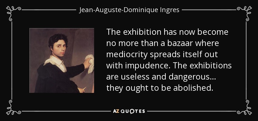 The exhibition has now become no more than a bazaar where mediocrity spreads itself out with impudence. The exhibitions are useless and dangerous... they ought to be abolished. - Jean-Auguste-Dominique Ingres