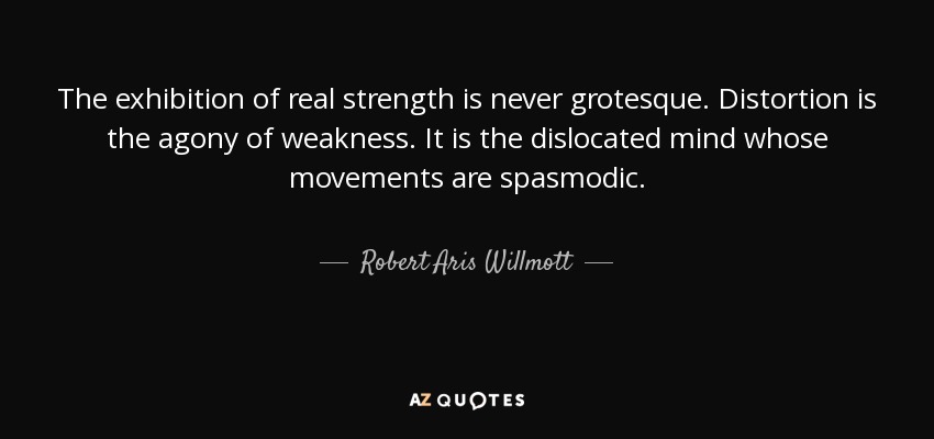 The exhibition of real strength is never grotesque. Distortion is the agony of weakness. It is the dislocated mind whose movements are spasmodic. - Robert Aris Willmott
