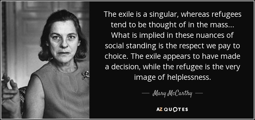 The exile is a singular, whereas refugees tend to be thought of in the mass ... What is implied in these nuances of social standing is the respect we pay to choice. The exile appears to have made a decision, while the refugee is the very image of helplessness. - Mary McCarthy