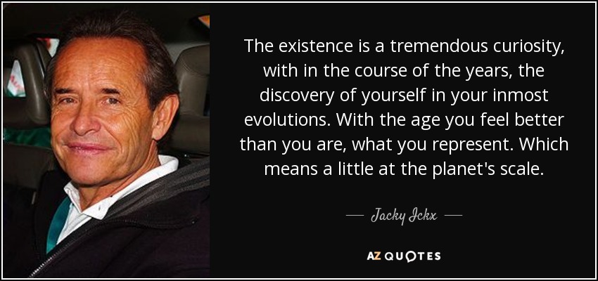 The existence is a tremendous curiosity, with in the course of the years, the discovery of yourself in your inmost evolutions. With the age you feel better than you are, what you represent. Which means a little at the planet's scale. - Jacky Ickx