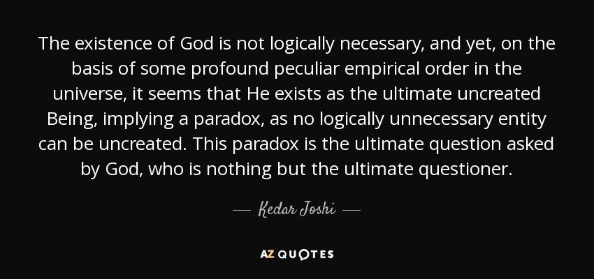 The existence of God is not logically necessary, and yet, on the basis of some profound peculiar empirical order in the universe, it seems that He exists as the ultimate uncreated Being, implying a paradox, as no logically unnecessary entity can be uncreated. This paradox is the ultimate question asked by God, who is nothing but the ultimate questioner. - Kedar Joshi