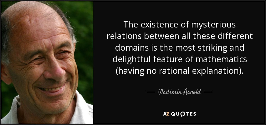 The existence of mysterious relations between all these different domains is the most striking and delightful feature of mathematics (having no rational explanation). - Vladimir Arnold
