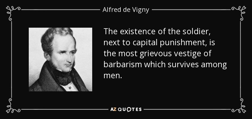 The existence of the soldier, next to capital punishment, is the most grievous vestige of barbarism which survives among men. - Alfred de Vigny