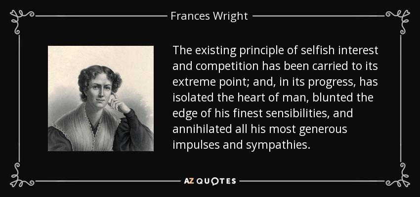 The existing principle of selfish interest and competition has been carried to its extreme point; and, in its progress, has isolated the heart of man, blunted the edge of his finest sensibilities, and annihilated all his most generous impulses and sympathies. - Frances Wright