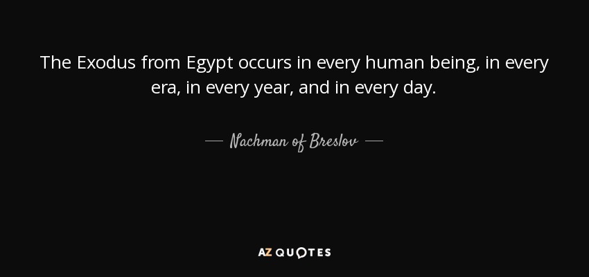 The Exodus from Egypt occurs in every human being, in every era, in every year, and in every day. - Nachman of Breslov