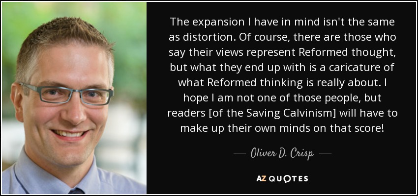 The expansion I have in mind isn't the same as distortion. Of course, there are those who say their views represent Reformed thought, but what they end up with is a caricature of what Reformed thinking is really about. I hope I am not one of those people, but readers [of the Saving Calvinism] will have to make up their own minds on that score! - Oliver D. Crisp