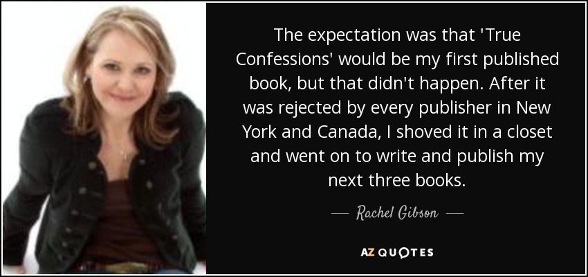 The expectation was that 'True Confessions' would be my first published book, but that didn't happen. After it was rejected by every publisher in New York and Canada, I shoved it in a closet and went on to write and publish my next three books. - Rachel Gibson