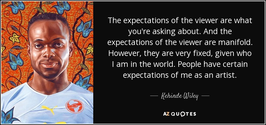 The expectations of the viewer are what you're asking about. And the expectations of the viewer are manifold. However, they are very fixed, given who I am in the world. People have certain expectations of me as an artist. - Kehinde Wiley
