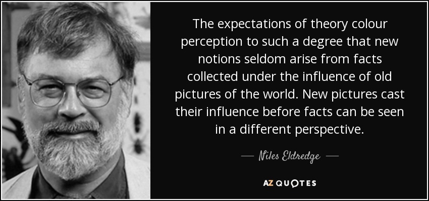 The expectations of theory colour perception to such a degree that new notions seldom arise from facts collected under the influence of old pictures of the world. New pictures cast their influence before facts can be seen in a different perspective. - Niles Eldredge