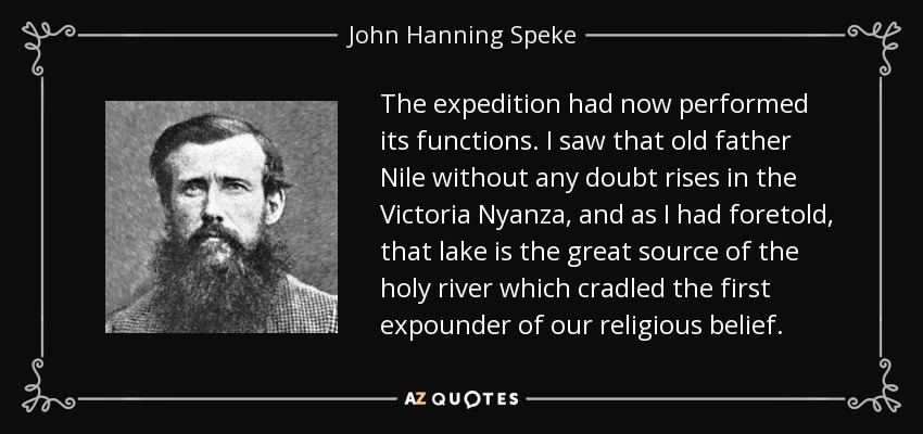 The expedition had now performed its functions. I saw that old father Nile without any doubt rises in the Victoria Nyanza, and as I had foretold, that lake is the great source of the holy river which cradled the first expounder of our religious belief. - John Hanning Speke