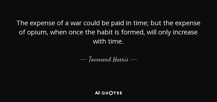 The expense of a war could be paid in time; but the expense of opium, when once the habit is formed, will only increase with time. - Townsend Harris