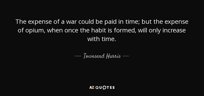 The expense of a war could be paid in time; but the expense of opium, when once the habit is formed, will only increase with time. - Townsend Harris