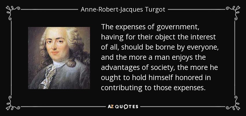 The expenses of government, having for their object the interest of all, should be borne by everyone, and the more a man enjoys the advantages of society, the more he ought to hold himself honored in contributing to those expenses. - Anne-Robert-Jacques Turgot, Baron de Laune