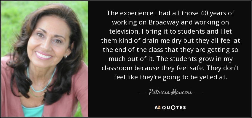 The experience I had all those 40 years of working on Broadway and working on television, I bring it to students and I let them kind of drain me dry but they all feel at the end of the class that they are getting so much out of it. The students grow in my classroom because they feel safe. They don't feel like they're going to be yelled at. - Patricia Mauceri
