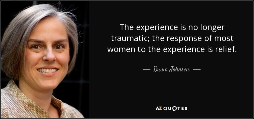 The experience is no longer traumatic; the response of most women to the experience is relief. - Dawn Johnsen