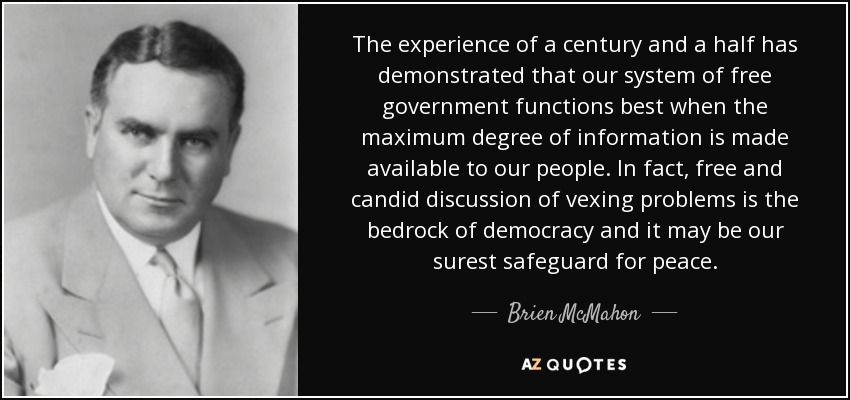 The experience of a century and a half has demonstrated that our system of free government functions best when the maximum degree of information is made available to our people. In fact, free and candid discussion of vexing problems is the bedrock of democracy and it may be our surest safeguard for peace. - Brien McMahon