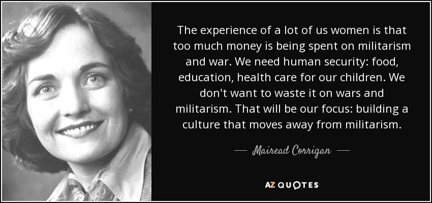 The experience of a lot of us women is that too much money is being spent on militarism and war. We need human security: food, education, health care for our children. We don't want to waste it on wars and militarism. That will be our focus: building a culture that moves away from militarism. - Mairead Corrigan