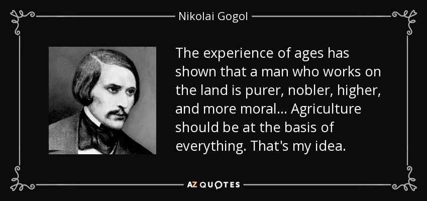 The experience of ages has shown that a man who works on the land is purer, nobler, higher, and more moral... Agriculture should be at the basis of everything. That's my idea. - Nikolai Gogol
