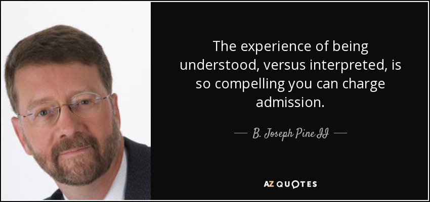 The experience of being understood, versus interpreted, is so compelling you can charge admission. - B. Joseph Pine II