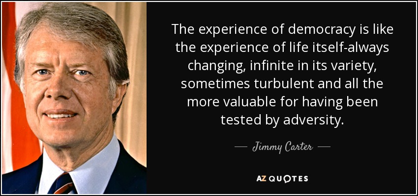 The experience of democracy is like the experience of life itself-always changing, infinite in its variety, sometimes turbulent and all the more valuable for having been tested by adversity. - Jimmy Carter
