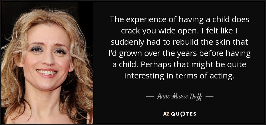The experience of having a child does crack you wide open. I felt like I suddenly had to rebuild the skin that I'd grown over the years before having a child. Perhaps that might be quite interesting in terms of acting. - Anne-Marie Duff