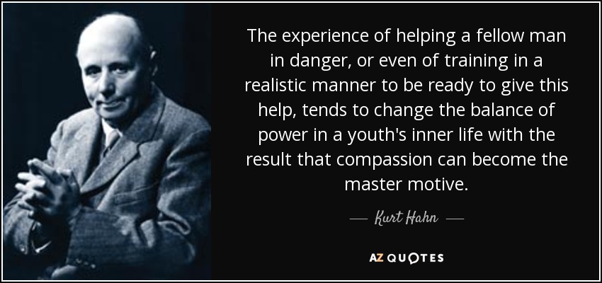 The experience of helping a fellow man in danger, or even of training in a realistic manner to be ready to give this help, tends to change the balance of power in a youth's inner life with the result that compassion can become the master motive. - Kurt Hahn