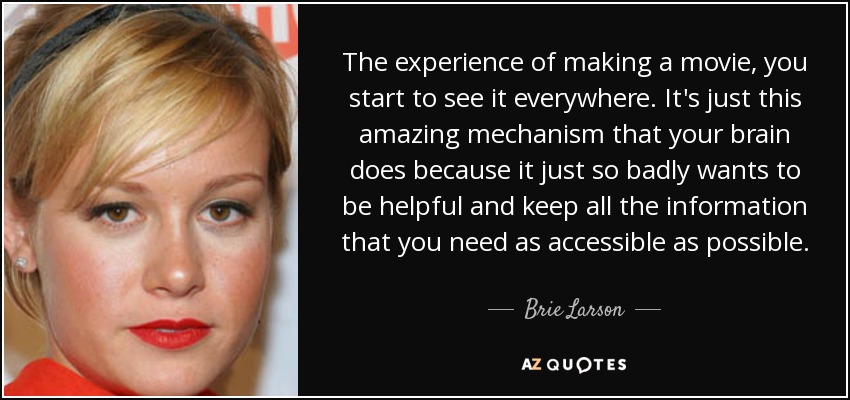 The experience of making a movie, you start to see it everywhere. It's just this amazing mechanism that your brain does because it just so badly wants to be helpful and keep all the information that you need as accessible as possible. - Brie Larson