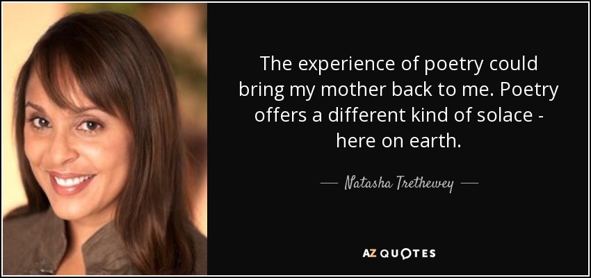 The experience of poetry could bring my mother back to me. Poetry offers a different kind of solace - here on earth. - Natasha Trethewey