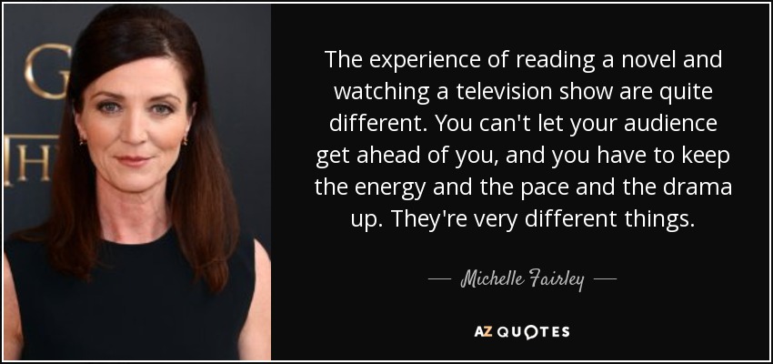 The experience of reading a novel and watching a television show are quite different. You can't let your audience get ahead of you, and you have to keep the energy and the pace and the drama up. They're very different things. - Michelle Fairley