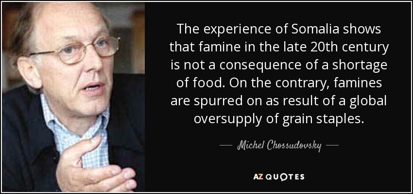 The experience of Somalia shows that famine in the late 20th century is not a consequence of a shortage of food. On the contrary, famines are spurred on as result of a global oversupply of grain staples. - Michel Chossudovsky