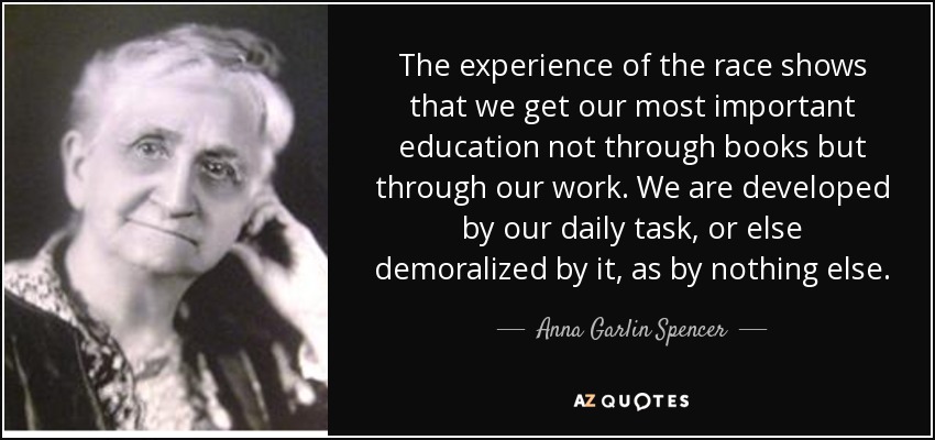 The experience of the race shows that we get our most important education not through books but through our work. We are developed by our daily task, or else demoralized by it, as by nothing else. - Anna Garlin Spencer