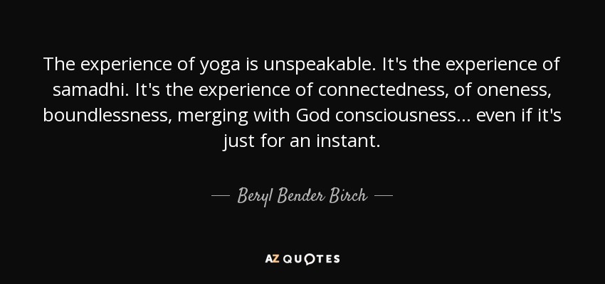 The experience of yoga is unspeakable. It's the experience of samadhi. It's the experience of connectedness, of oneness, boundlessness, merging with God consciousness... even if it's just for an instant. - Beryl Bender Birch