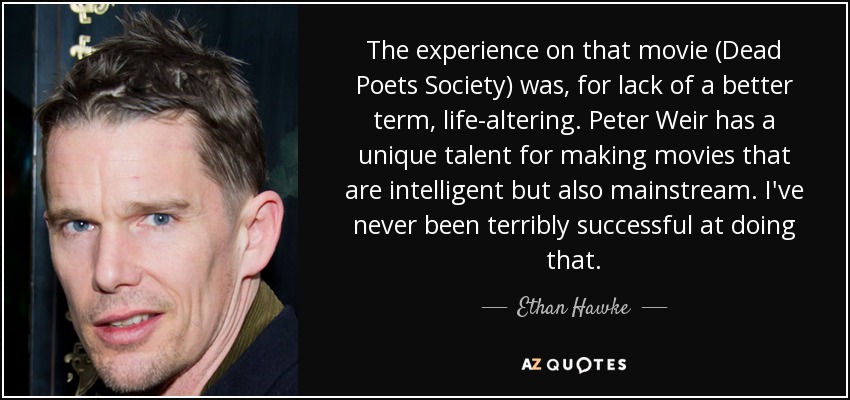 The experience on that movie (Dead Poets Society) was, for lack of a better term, life-altering. Peter Weir has a unique talent for making movies that are intelligent but also mainstream. I've never been terribly successful at doing that. - Ethan Hawke
