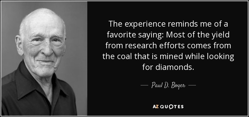The experience reminds me of a favorite saying: Most of the yield from research efforts comes from the coal that is mined while looking for diamonds. - Paul D. Boyer
